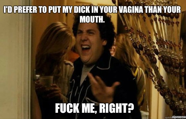 I'd prefer to put my dick in your vagina than your mouth. fuck me, right?  fuck me right