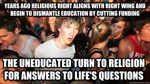 Years ago Religious right aligns with Right Wing and begin to dismantle education by cutting funding  The uneducated turn to religion for answers to life's questions  Sudden Clarity Clarence