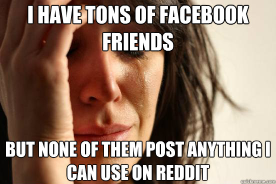 I have tons of facebook friends but none of them post anything i can use on reddit  First World Problems