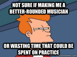 Not sure if making me a better-rounded musician or wasting time that could be spent on practice  Fry futurama