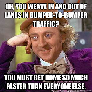 Oh, you weave in and out of lanes in bumper-to-bumper traffic? You must get home so much faster than everyone else.  Condescending Wonka