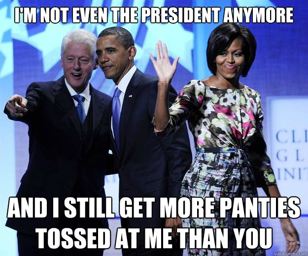 I'm not even the president anymore and I still get more panties tossed at me than you  