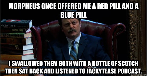Morpheus once offered me a red pill and a blue pill I swallowed them both with a bottle of scotch then sat back and listened to JackyTease podcast. - Morpheus once offered me a red pill and a blue pill I swallowed them both with a bottle of scotch then sat back and listened to JackyTease podcast.  Interesting Nick