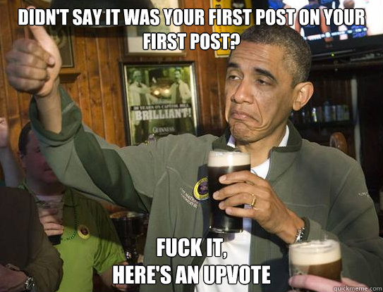 Didn't say it was your first post on your first post? Fuck it,
Here's an upvote  Upvoting Obama