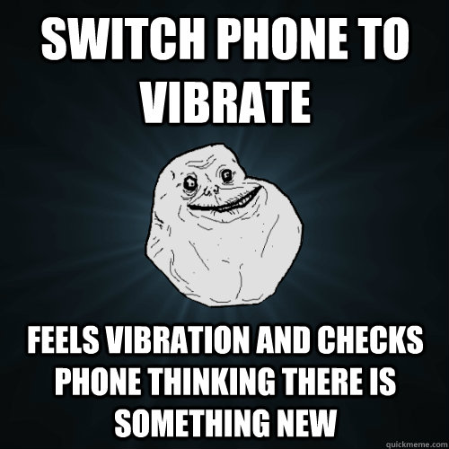 switch phone to vibrate feels vibration and checks phone thinking there is something new  Forever Alone