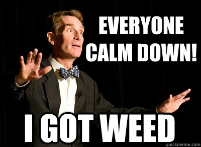 EVERYONE 
CALM DOWN! i got weed  Calm down