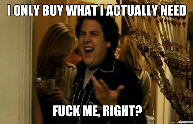 I only buy what i actually need FUCK ME, RIGHT? - I only buy what i actually need FUCK ME, RIGHT?  fuck me right