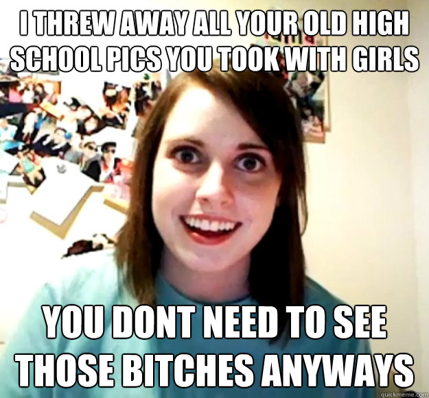 I threw away all your old high school pics you took with girls You dont need to see those bitches anyways  Overly Attached Girlfriend