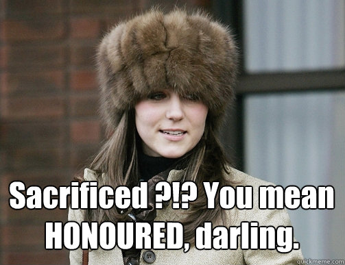  Sacrificed ?!? You mean HONOURED, darling. -  Sacrificed ?!? You mean HONOURED, darling.  Kate Middleton
