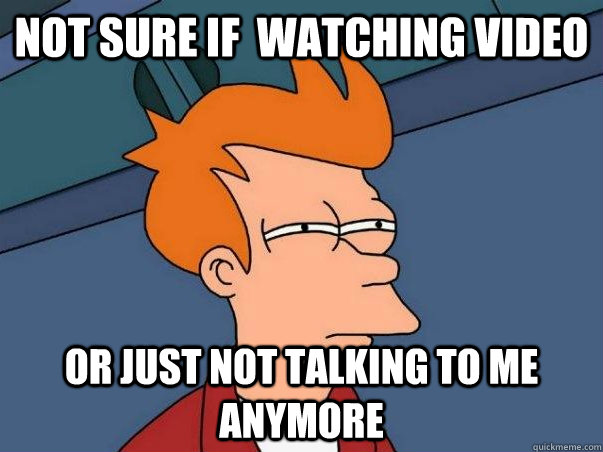 Not sure If  watching video Or just not talking to me anymore  Not sure Fry