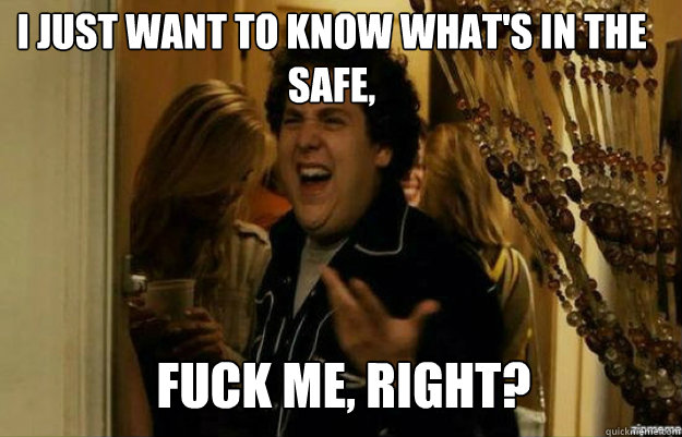 I just want to know what's in the safe, FUCK ME, RIGHT?  fuck me right