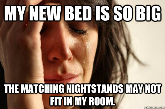 My new bed is so big the matching nightstands may not fit in my room.  First World Problems