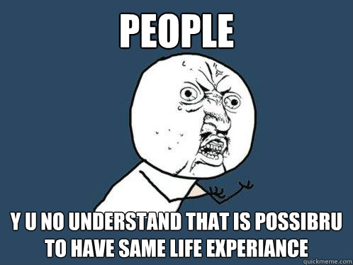 people y u no understand that is possibru to have same life experiance  Y U No