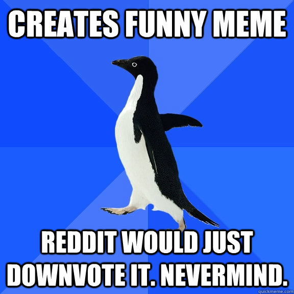 creates funny meme  Reddit would just downvote it. Nevermind.   Socially Awkward Penguin