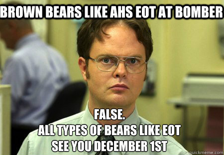 Brown bears like AHS EOT at Bomber False.
All types of bears like EOT
See you December 1st - Brown bears like AHS EOT at Bomber False.
All types of bears like EOT
See you December 1st  Schrute