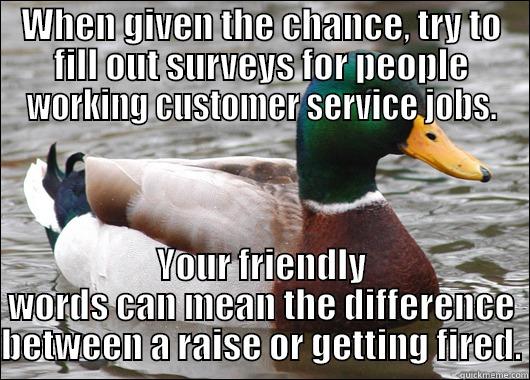 WHEN GIVEN THE CHANCE, TRY TO FILL OUT SURVEYS FOR PEOPLE WORKING CUSTOMER SERVICE JOBS. YOUR FRIENDLY WORDS CAN MEAN THE DIFFERENCE BETWEEN A RAISE OR GETTING FIRED. Actual Advice Mallard