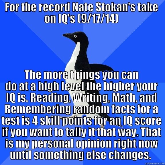 FOR THE RECORD NATE STOKAN'S TAKE ON IQ'S (9/17/14) THE MORE THINGS YOU CAN DO AT A HIGH LEVEL THE HIGHER YOUR IQ IS. READING, WRITING, MATH, AND REMEMBERING RANDOM FACTS FOR A TEST IS 4 SKILL POINTS FOR AN IQ SCORE IF YOU WANT TO TALLY IT THAT WAY. THAT IS MY PERSONAL OPINION RIGHT NOW UNTIL SOMETHING ELS Socially Awkward Penguin