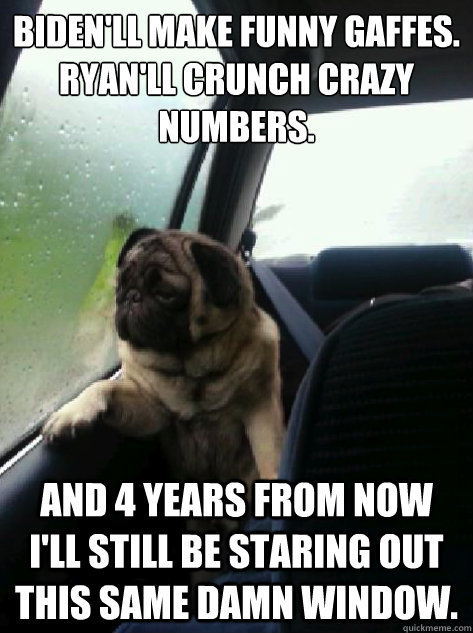 Biden'll make funny gaffes.
Ryan'll crunch crazy numbers. And 4 years from now i'll still be staring out this same damn window. - Biden'll make funny gaffes.
Ryan'll crunch crazy numbers. And 4 years from now i'll still be staring out this same damn window.  Introspective dog