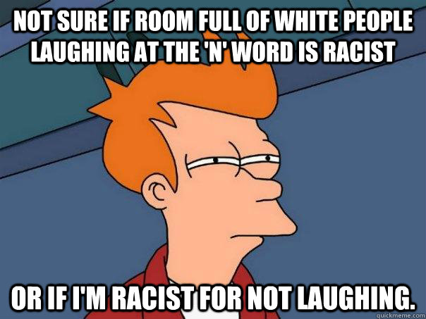 Not sure if room full of white people laughing at the 'n' word is racist Or if I'm racist for not laughing. - Not sure if room full of white people laughing at the 'n' word is racist Or if I'm racist for not laughing.  Futurama Fry