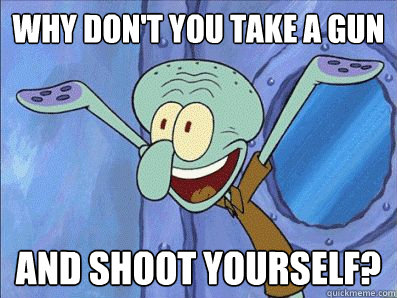 Why don't you take a gun And shoot yourself?  