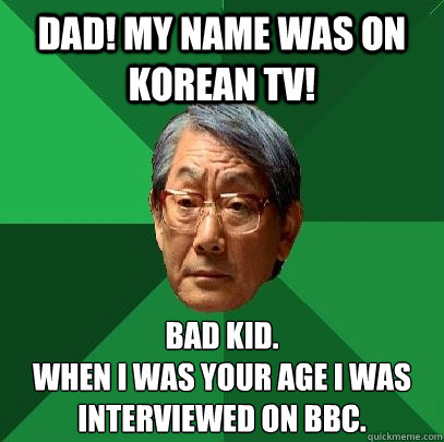 Dad! My name was on korean TV! Bad kid. 
When i was your age i was interviewed on BBC.  High Expectations Asian Father