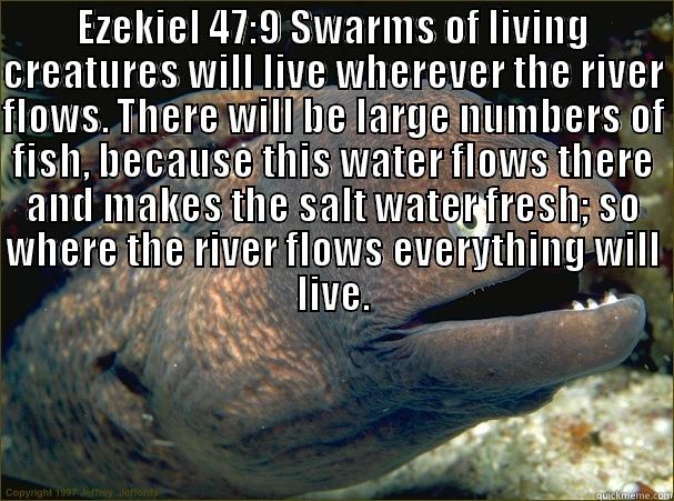 EZEKIEL 47:9 SWARMS OF LIVING CREATURES WILL LIVE WHEREVER THE RIVER FLOWS. THERE WILL BE LARGE NUMBERS OF FISH, BECAUSE THIS WATER FLOWS THERE AND MAKES THE SALT WATER FRESH; SO WHERE THE RIVER FLOWS EVERYTHING WILL LIVE.  BECAUSE THIS WATER FLOWS THERE AND MAKES THE SALT WATER FRESH; SO WHERE THE RIVER FLOWS EVERYTHING WILL LIVE. Bad Joke Eel