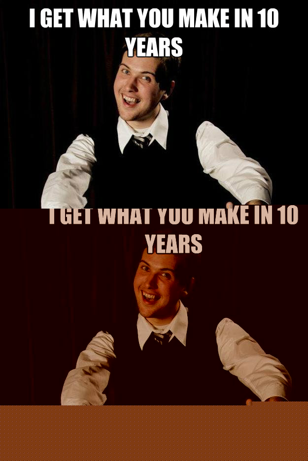 i get what you make in 10 years in 2 days  