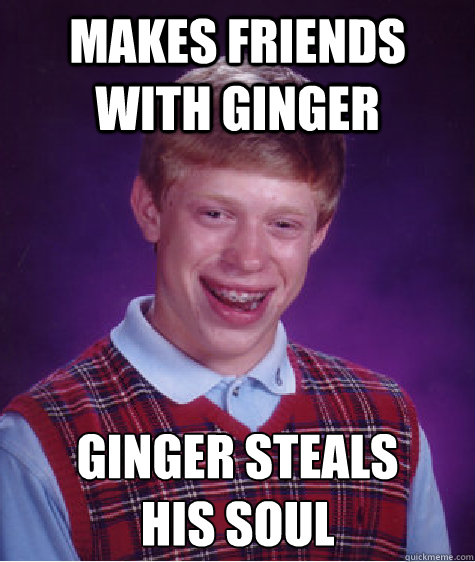 Makes friends with ginger Ginger steals
his soul  Bad Luck Brian