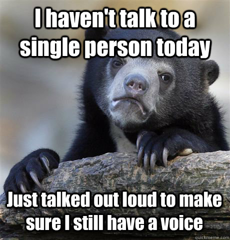 I haven't talk to a single person today Just talked out loud to make sure I still have a voice  Confession Bear