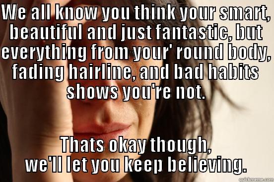 WE ALL KNOW YOU THINK YOUR SMART, BEAUTIFUL AND JUST FANTASTIC, BUT EVERYTHING FROM YOUR' ROUND BODY, FADING HAIRLINE, AND BAD HABITS SHOWS YOU'RE NOT. THATS OKAY THOUGH, WE'LL LET YOU KEEP BELIEVING. First World Problems