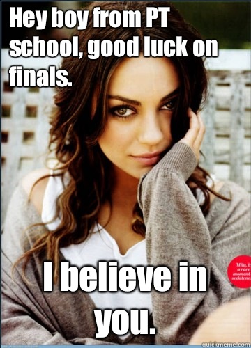 Hey boy from PT school, good luck on finals. I believe in you.  