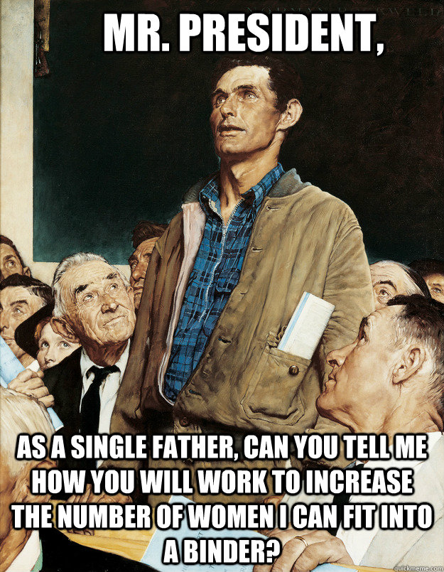 as a single father, can you tell me how you will work to increase the number of women I can fit into a binder? Mr. President, - as a single father, can you tell me how you will work to increase the number of women I can fit into a binder? Mr. President,  Misc