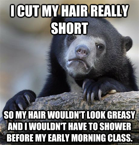 I cut my hair really short So my hair wouldn't look greasy and I wouldn't have to shower before my early morning class.  Confession Bear