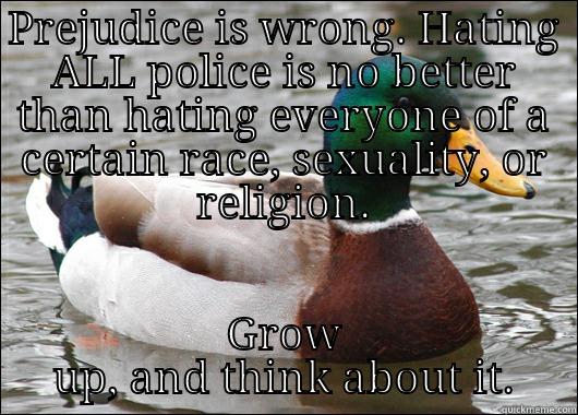 PREJUDICE IS WRONG. HATING ALL POLICE IS NO BETTER THAN HATING EVERYONE OF A CERTAIN RACE, SEXUALITY, OR RELIGION. GROW UP, AND THINK ABOUT IT. Actual Advice Mallard