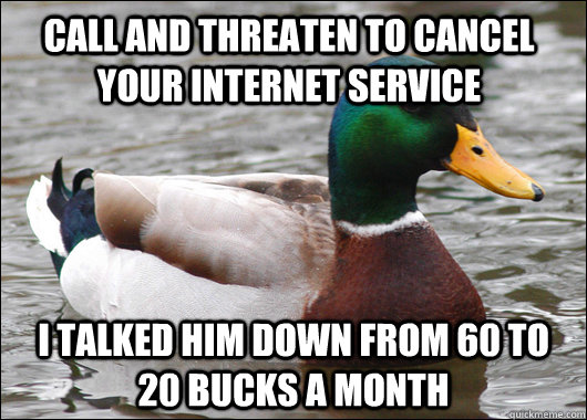 Call and threaten to cancel your internet service I talked him down from 60 to 20 bucks a month  Actual Advice Mallard