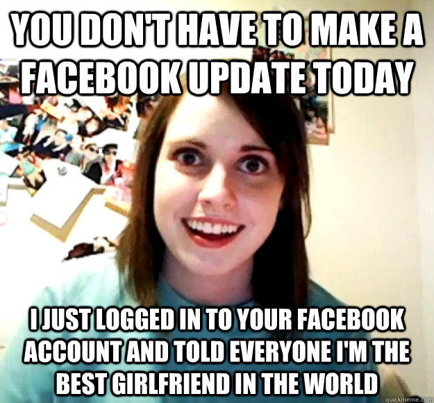 you don't have to make a facebook update today i just logged in to your facebook account and told everyone i'm the best girlfriend in the world  Overly Attached Girlfriend