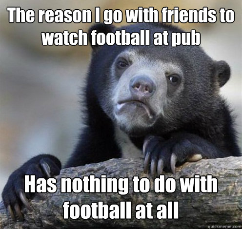 The reason I go with friends to watch football at pub Has nothing to do with football at all  Confession Bear Eating