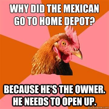 why did the mexican go to home depot? because he's the owner. he needs to open up. - why did the mexican go to home depot? because he's the owner. he needs to open up.  Anti-Joke Chicken