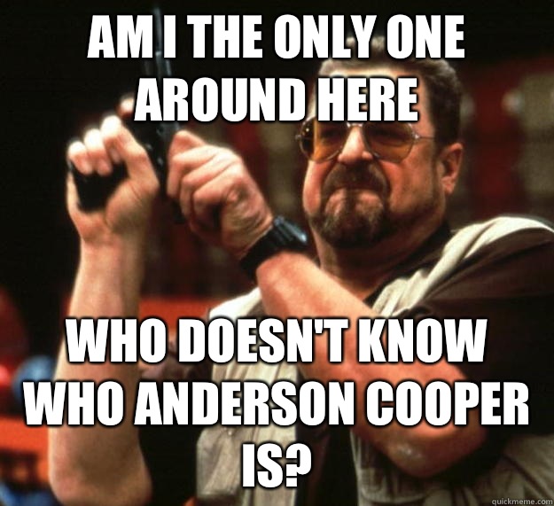 am I the only one around here who doesn't know who Anderson cooper is?  Angry Walter