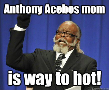 Anthony Acebos mom is way to hot!  Too Damn High