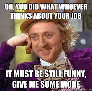 OH, you did what whoever thinks about your job it must be still funny, give me some more  Condescending Wonka