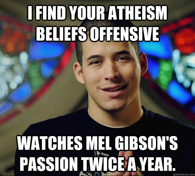 I find your Atheism beliefs offensive Watches Mel Gibson's Passion twice a year. - I find your Atheism beliefs offensive Watches Mel Gibson's Passion twice a year.  Contradictory Chris 2