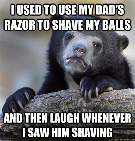 I used to use my Dad's razor to shave my balls and then laugh whenever I saw him shaving  Confession Bear