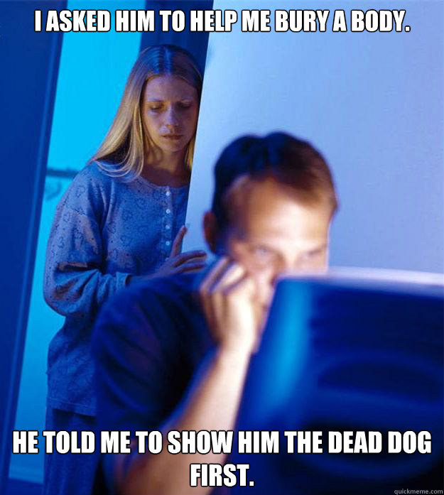I asked him to help me bury a body. He told me to show him the dead dog first.  Redditors Wife