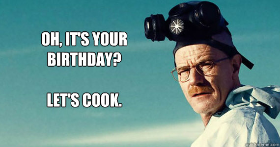 Oh, it's your 
birthday?

Let's cook.  Walter white