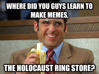 where did you guys learn to make memes, the holocaust ring store?  Brick Tamland