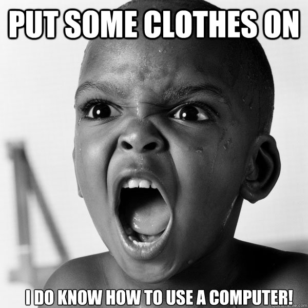 put some clothes on  i do know how to use a computer!  Angry Black Boy
