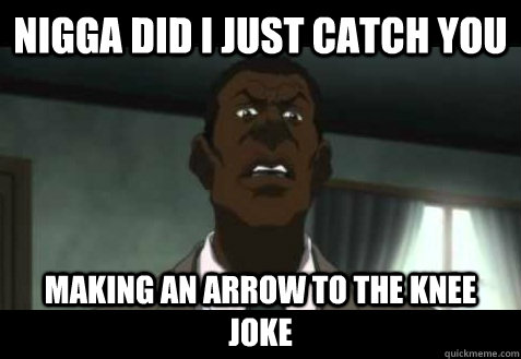 nigga did I just catch you making an arrow to the knee joke  