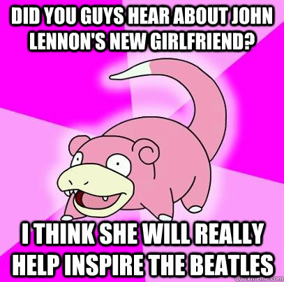 Did you guys hear about john lennon's new girlfriend? I think she will really help inspire the Beatles  Slowpoke
