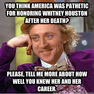 You think America was pathetic for honoring Whitney Houston after her death? Please, tell me more about how well you knew her and her career.  Creepy Wonka